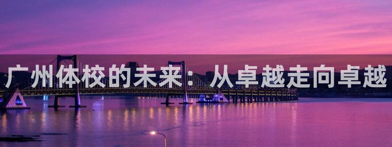 尊龙官网下载招商：广州体校的未来：从卓越走向卓越