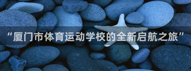 尊龙官方集团官网：“厦门市体育运动学校的全新启航之旅”