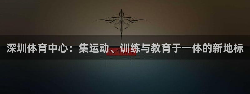 尊龙官方正版app集团：深圳体育中心：集运动、训练与教育于一