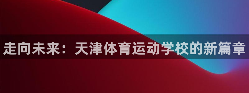 注册尊龙官方正版app：走向未来：天津体育运动学校的新篇章